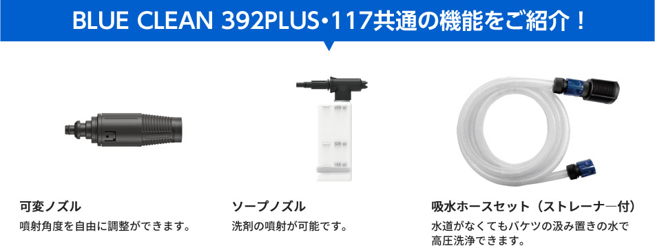 BLUE CLEAN 392PLUS・117共通の機能をご紹介！-可変ノズル：噴射角度を自由に調整ができます。ソープノズル：洗剤の噴射が可能です。吸水ホースセット（ストレーナ―付）：水道がなくてもバケツの汲み置きの水で高圧洗浄できます。