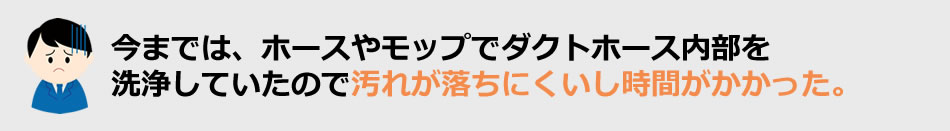 今までは、ホースやモップでダクトホース内部を洗浄していたので汚れが落ちにくいし時間がかかった。