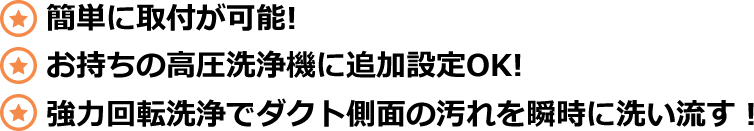 簡単に取付が可能!お持ちの高圧洗浄機に追加設定OK!強力回転洗浄でダクト側面の汚れを瞬時に洗い流す！