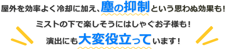 屋外を効率よく冷却に加え、塵の抑制という思わぬ効果も！ミストの下で楽しそうにはしゃぐお子様も！演出にも大変役立っています！