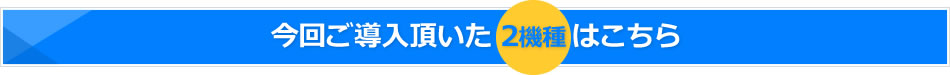 今回ご導入頂いた2機種はこちら