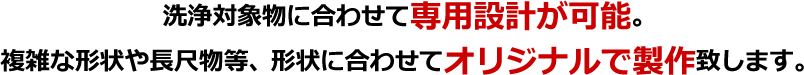 洗浄対象物に合わせて専用設計が可能。複雑な形状や長尺物等、形状に合わせてオリジナルで製作致します。