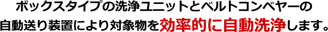 ボックスタイプの洗浄ユニットとベルトコンベヤーの自動送り装置により対象物を効率的に自動洗浄します。