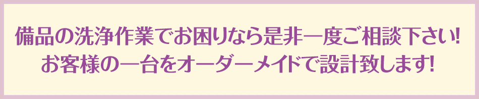 備品の洗浄作業でお困りなら是非一度ご相談下さい！お客様の一台をオーダーメイドで設計致します！