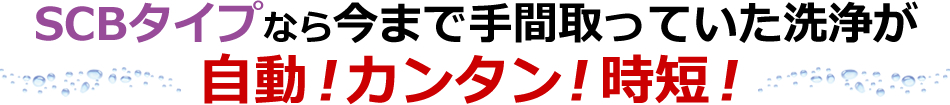 SCBタイプなら今まで手間取っていた洗浄が自動！カンタン！時短！