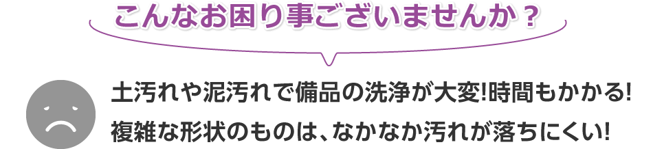 こんなお困り事ございませんか？土汚れや泥汚れで備品の洗浄が大変！時間もかかる！複雑な形状のものは、なかなか汚れが落ちにくい！