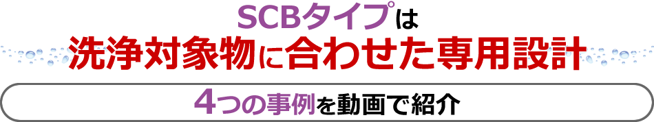 SCBタイプは洗浄対象物に合わせた専用設計 4つの事例を動画で紹介