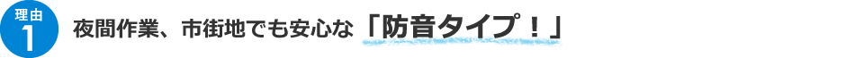 ＜理由1＞夜間作業、市街地でも安全な「防音タイプ！！」