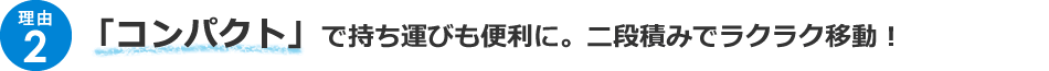 ＜理由2＞「コンパクト」で持ち運びも便利に。二段積みでラクラク移動！！