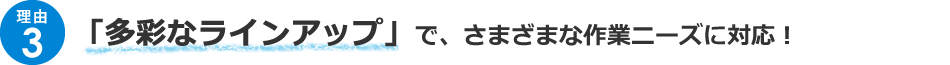 ＜理由3＞「多彩なラインアップ」で、さまざまな作業ニーズに対応！