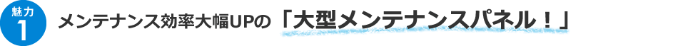 ＜魅力1＞メンテナンス効率大幅UPの「大型メンテナンスパネル！！」