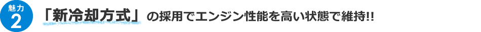 ＜魅力2＞「新冷却方式」の採用でエンジン性能を高い状態で維持!!