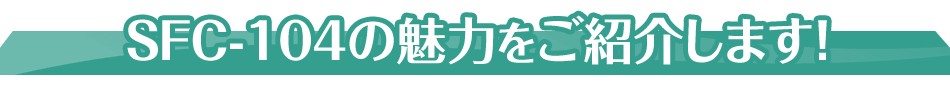 SFC-104の魅力をご紹介します！