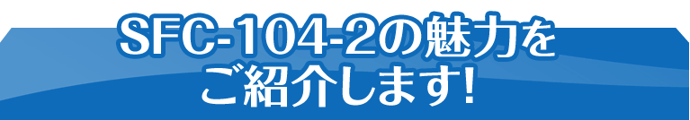 SFC-104-2の魅力をご紹介します！