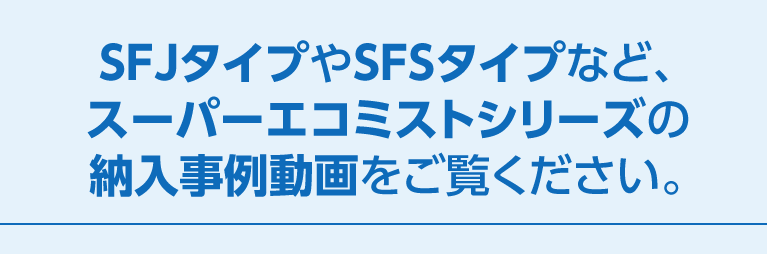 SFJタイプやSFSタイプなど、スーパーエコミストシリーズの納入事例動画をご覧ください。