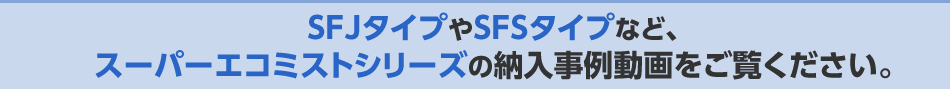 SFJタイプやSFSタイプなど、スーパーエコミストシリーズの納入事例動画をご覧ください。