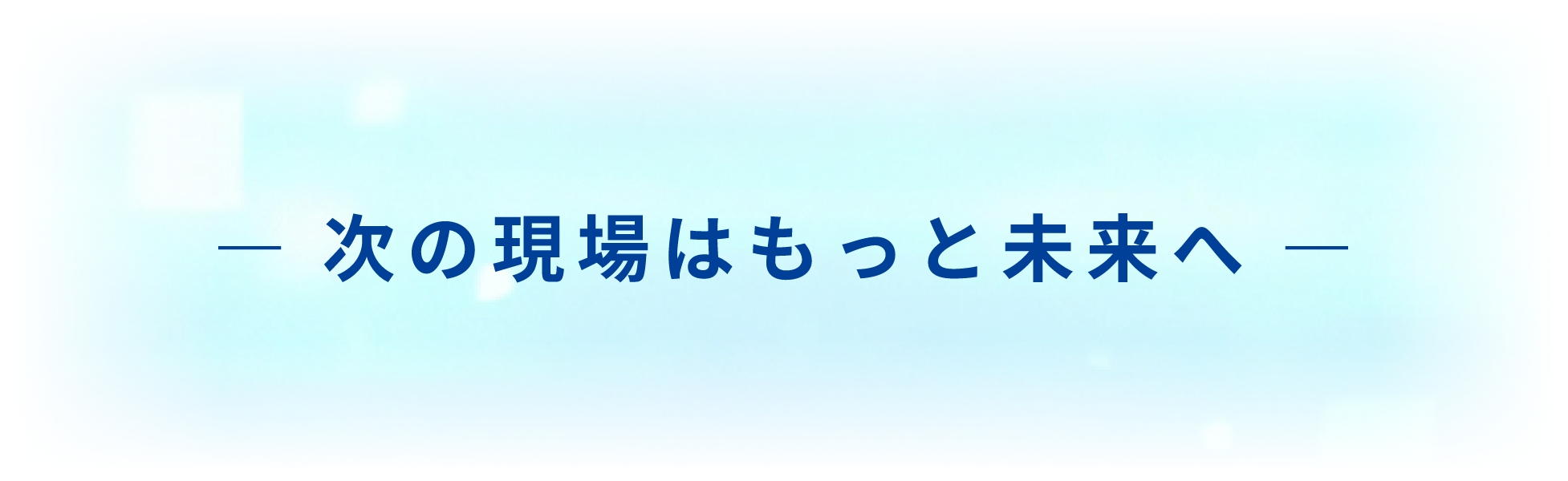 ― 次の現場はもっと未来へ ―